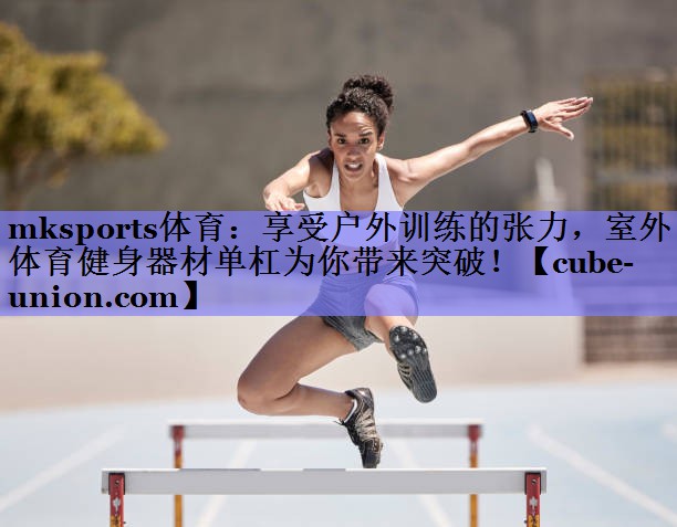 mksports体育：享受户外训练的张力，室外体育健身器材单杠为你带来突破！