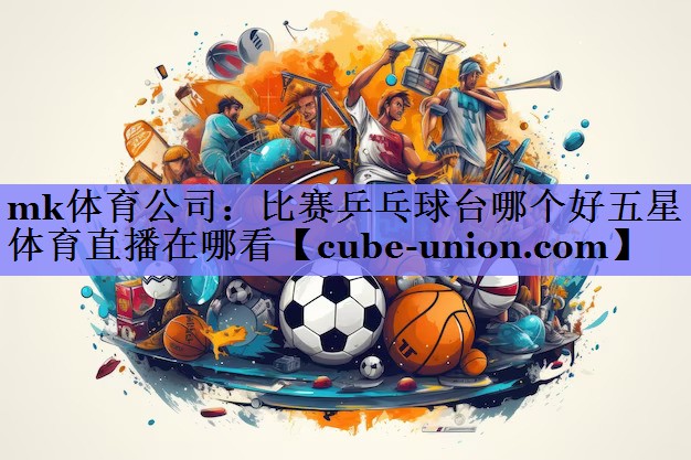 mk体育公司：比赛乒乓球台哪个好五星体育直播在哪看