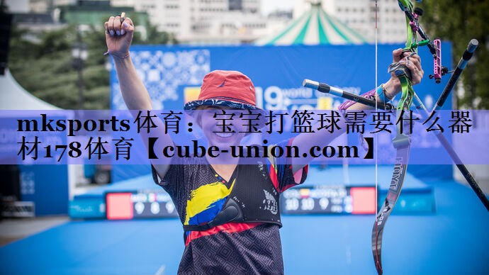 mksports体育：宝宝打篮球需要什么器材178体育