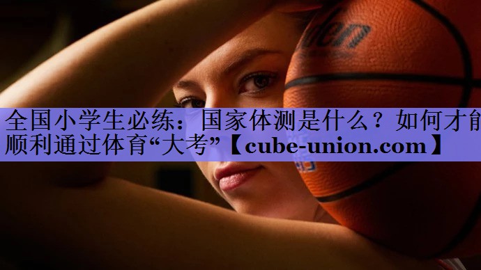 全国小学生必练：国家体测是什么？如何才能顺利通过体育“大考”