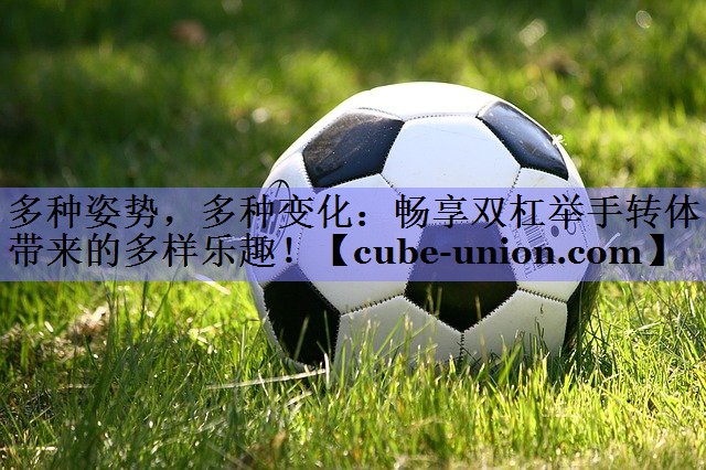 多种姿势，多种变化：畅享双杠举手转体带来的多样乐趣！